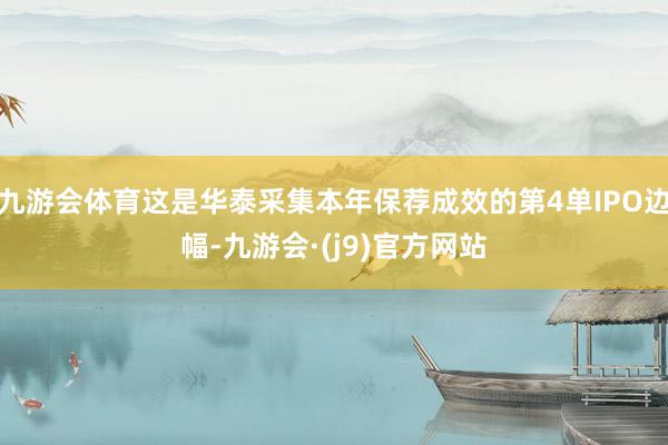 九游会体育这是华泰采集本年保荐成效的第4单IPO边幅-九游会·(j9)官方网站