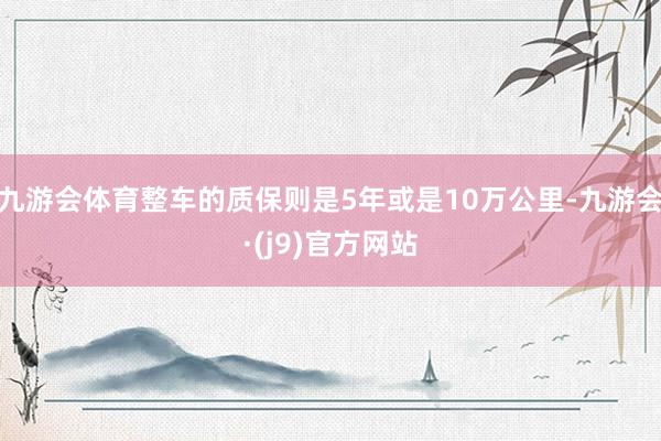 九游会体育整车的质保则是5年或是10万公里-九游会·(j9)官方网站