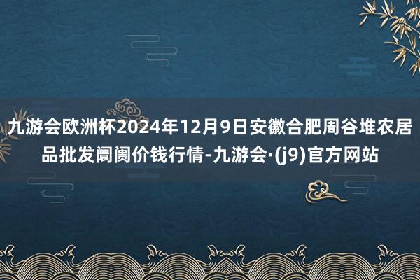 九游会欧洲杯2024年12月9日安徽合肥周谷堆农居品批发阛阓价钱行情-九游会·(j9)官方网站