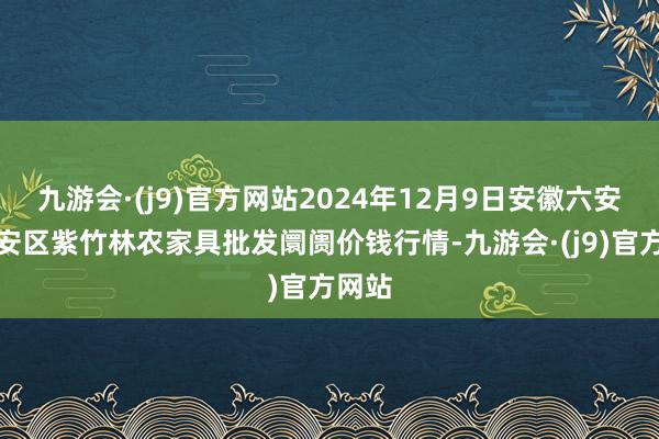 九游会·(j9)官方网站2024年12月9日安徽六安市裕安区紫竹林农家具批发阛阓价钱行情-九游会·(j9)官方网站