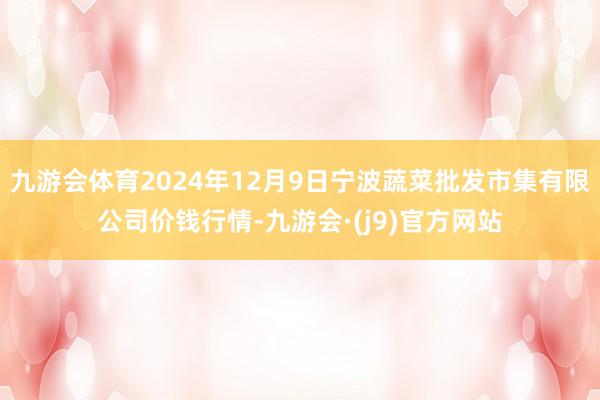 九游会体育2024年12月9日宁波蔬菜批发市集有限公司价钱行情-九游会·(j9)官方网站