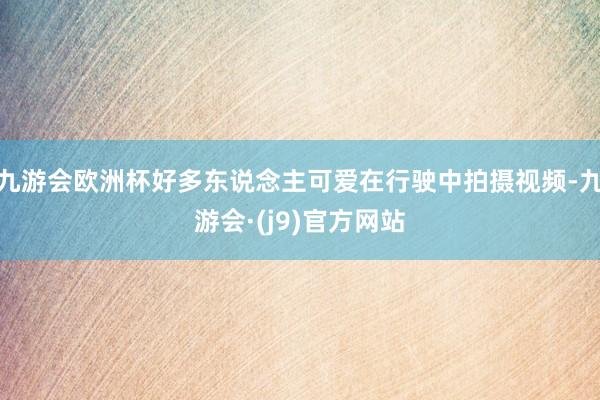 九游会欧洲杯好多东说念主可爱在行驶中拍摄视频-九游会·(j9)官方网站