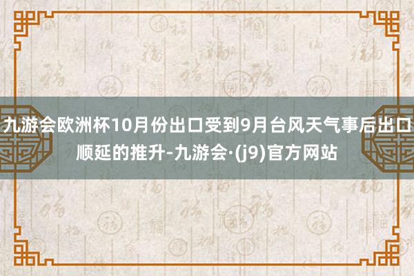 九游会欧洲杯10月份出口受到9月台风天气事后出口顺延的推升-九游会·(j9)官方网站