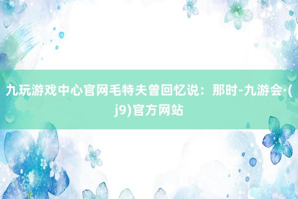 九玩游戏中心官网毛特夫曾回忆说：那时-九游会·(j9)官方网站