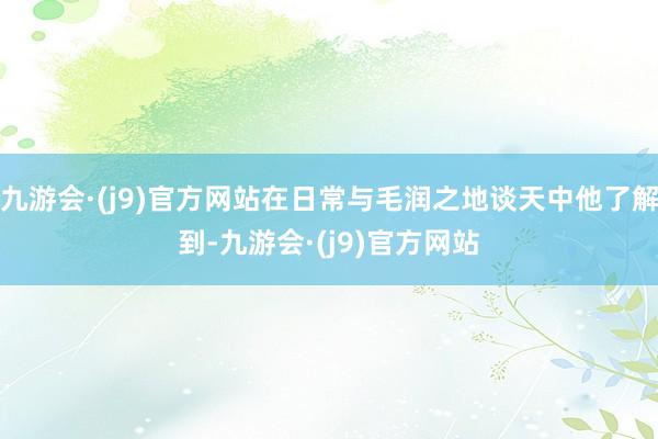 九游会·(j9)官方网站在日常与毛润之地谈天中他了解到-九游会·(j9)官方网站