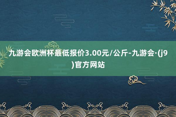 九游会欧洲杯最低报价3.00元/公斤-九游会·(j9)官方网站