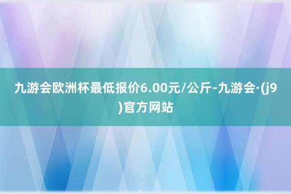 九游会欧洲杯最低报价6.00元/公斤-九游会·(j9)官方网站