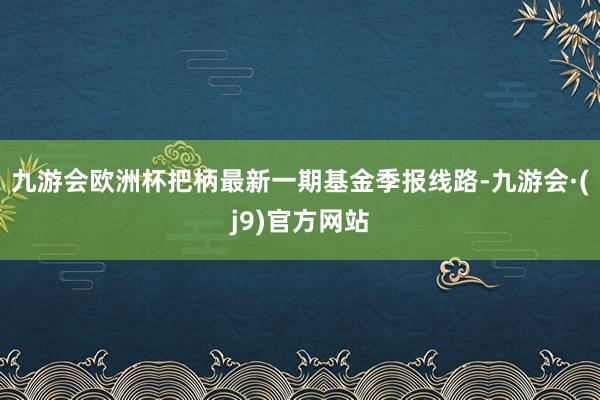 九游会欧洲杯把柄最新一期基金季报线路-九游会·(j9)官方网站