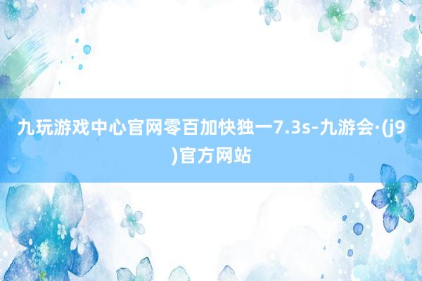 九玩游戏中心官网零百加快独一7.3s-九游会·(j9)官方网站