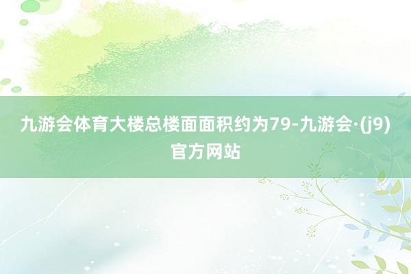 九游会体育大楼总楼面面积约为79-九游会·(j9)官方网站