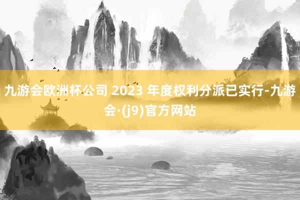 九游会欧洲杯公司 2023 年度权利分派已实行-九游会·(j9)官方网站