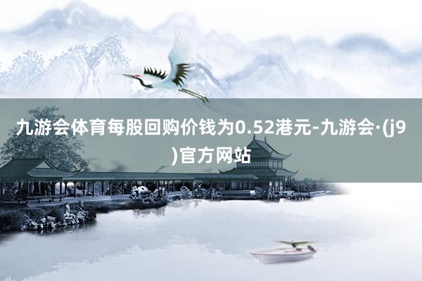 九游会体育每股回购价钱为0.52港元-九游会·(j9)官方网站