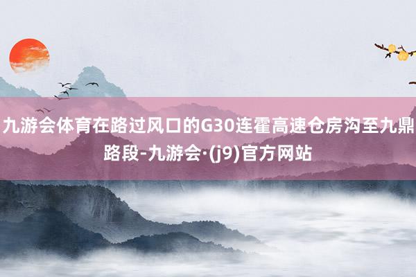 九游会体育在路过风口的G30连霍高速仓房沟至九鼎路段-九游会·(j9)官方网站