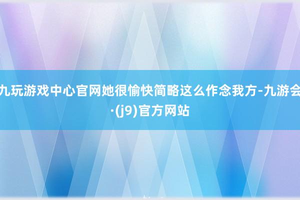 九玩游戏中心官网她很愉快简略这么作念我方-九游会·(j9)官方网站