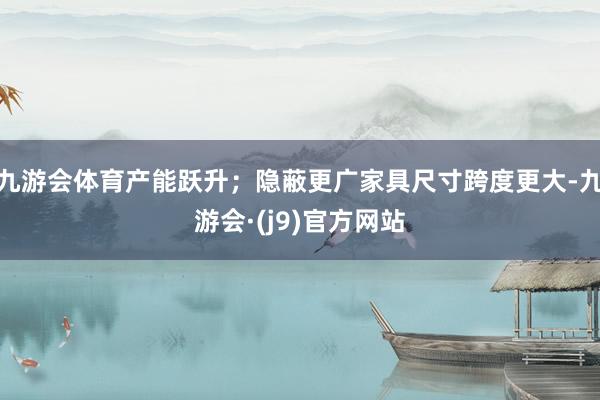 九游会体育产能跃升；隐蔽更广家具尺寸跨度更大-九游会·(j9)官方网站