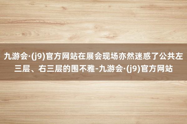 九游会·(j9)官方网站在展会现场亦然迷惑了公共左三层、右三层的围不雅-九游会·(j9)官方网站