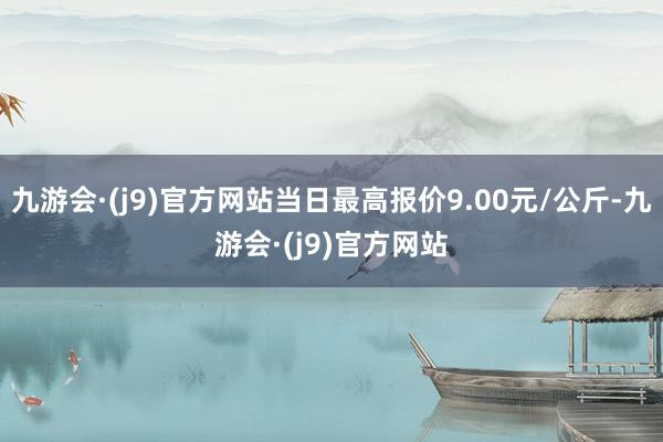 九游会·(j9)官方网站当日最高报价9.00元/公斤-九游会·(j9)官方网站