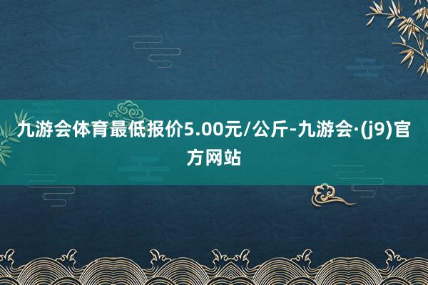 九游会体育最低报价5.00元/公斤-九游会·(j9)官方网站