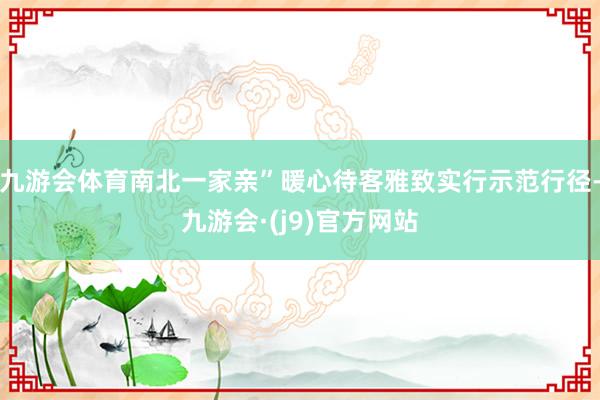 九游会体育南北一家亲”暖心待客雅致实行示范行径-九游会·(j9)官方网站