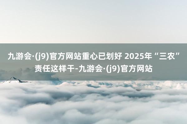 九游会·(j9)官方网站重心已划好 2025年“三农”责任这样干-九游会·(j9)官方网站