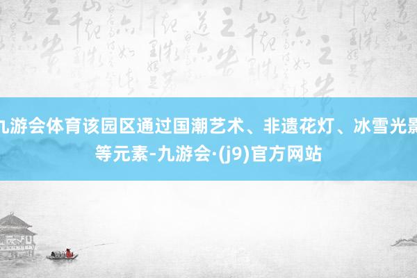 九游会体育该园区通过国潮艺术、非遗花灯、冰雪光影等元素-九游会·(j9)官方网站