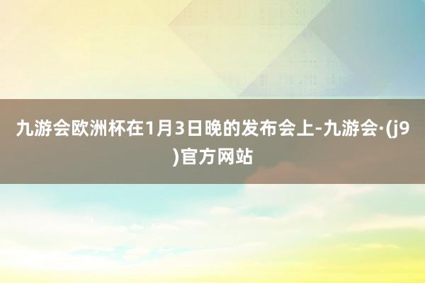 九游会欧洲杯在1月3日晚的发布会上-九游会·(j9)官方网站