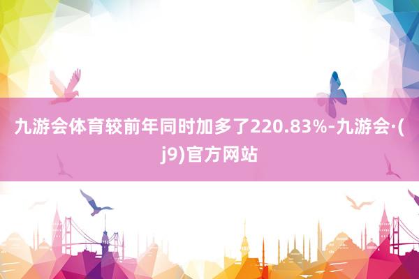 九游会体育较前年同时加多了220.83%-九游会·(j9)官方网站