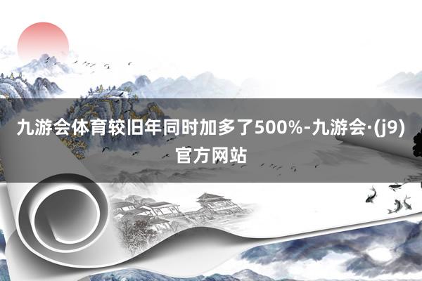 九游会体育较旧年同时加多了500%-九游会·(j9)官方网站