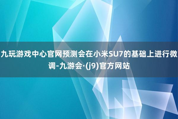 九玩游戏中心官网预测会在小米SU7的基础上进行微调-九游会·(j9)官方网站