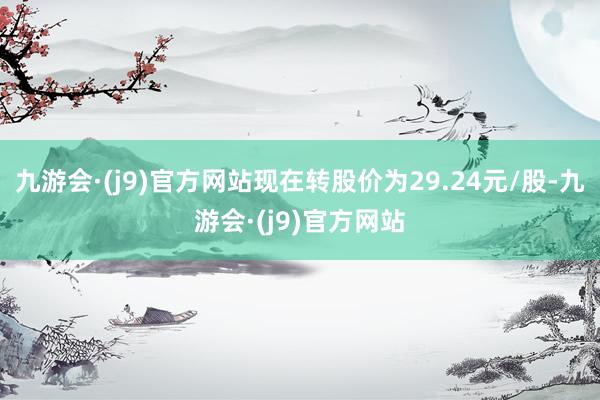 九游会·(j9)官方网站现在转股价为29.24元/股-九游会·(j9)官方网站