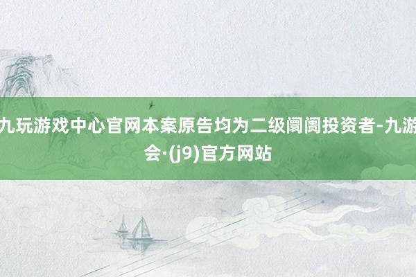 九玩游戏中心官网本案原告均为二级阛阓投资者-九游会·(j9)官方网站