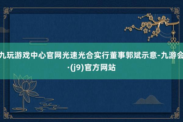 九玩游戏中心官网光速光合实行董事郭斌示意-九游会·(j9)官方网站