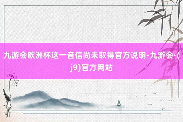 九游会欧洲杯这一音信尚未取得官方说明-九游会·(j9)官方网站