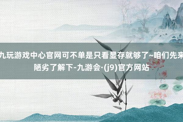 九玩游戏中心官网可不单是只看显存就够了~咱们先来陋劣了解下-九游会·(j9)官方网站