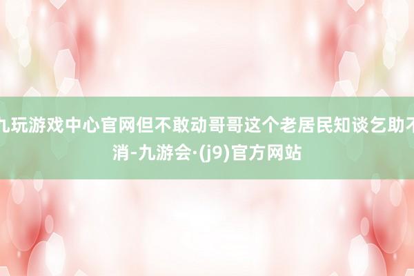 九玩游戏中心官网但不敢动哥哥这个老居民知谈乞助不消-九游会·(j9)官方网站