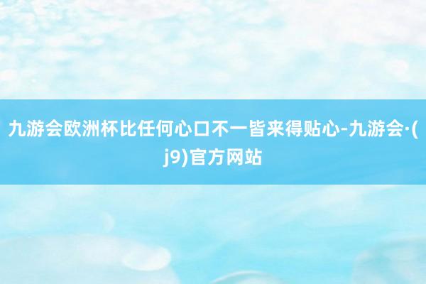 九游会欧洲杯比任何心口不一皆来得贴心-九游会·(j9)官方网站