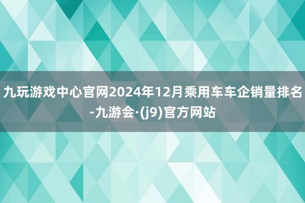 九玩游戏中心官网2024年12月乘用车车企销量排名-九游会·(j9)官方网站