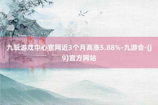 九玩游戏中心官网近3个月高涨5.88%-九游会·(j9)官方网站