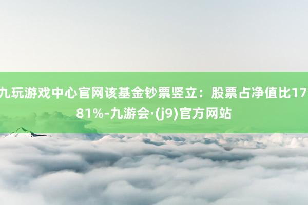 九玩游戏中心官网该基金钞票竖立：股票占净值比17.81%-九游会·(j9)官方网站