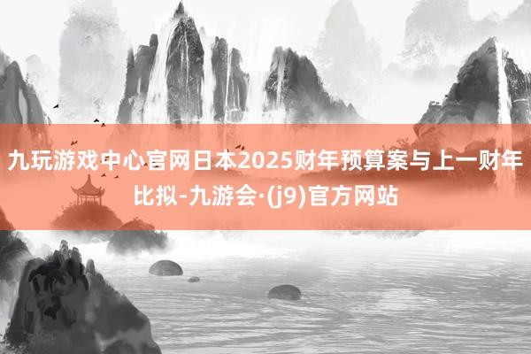 九玩游戏中心官网　　日本2025财年预算案与上一财年比拟-九游会·(j9)官方网站