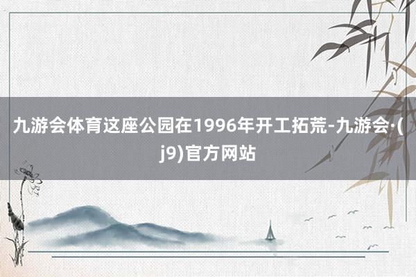 九游会体育这座公园在1996年开工拓荒-九游会·(j9)官方网站