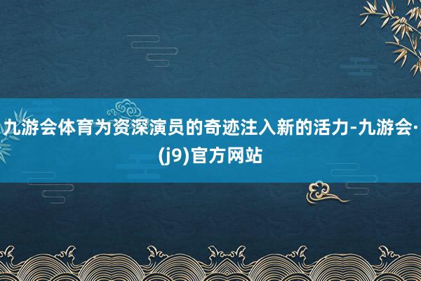 九游会体育为资深演员的奇迹注入新的活力-九游会·(j9)官方网站