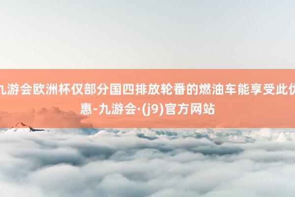 九游会欧洲杯仅部分国四排放轮番的燃油车能享受此优惠-九游会·(j9)官方网站