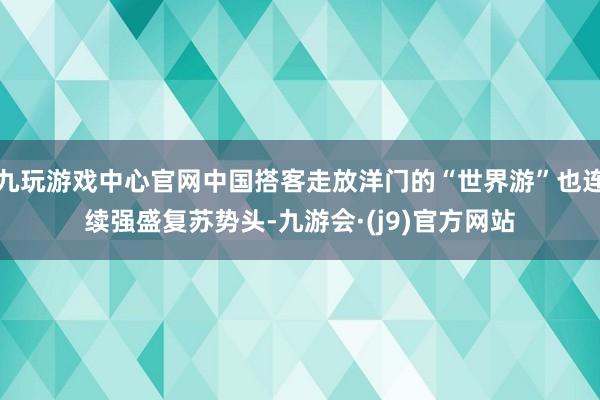 九玩游戏中心官网中国搭客走放洋门的“世界游”也连续强盛复苏势头-九游会·(j9)官方网站