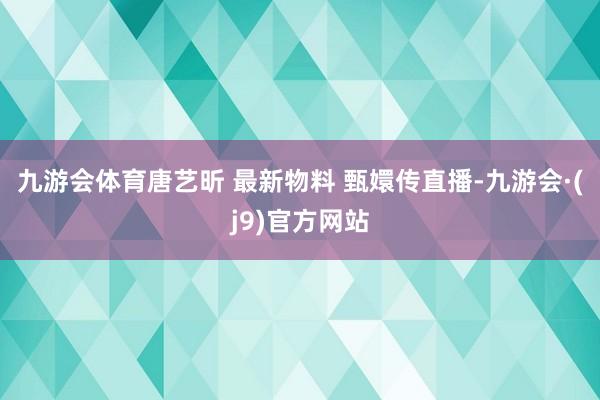 九游会体育唐艺昕 最新物料 甄嬛传直播-九游会·(j9)官方网站