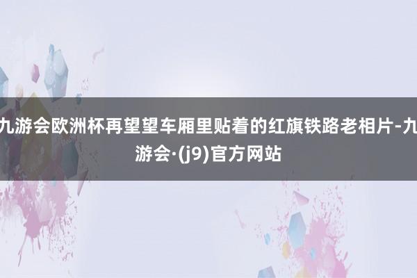 九游会欧洲杯再望望车厢里贴着的红旗铁路老相片-九游会·(j9)官方网站