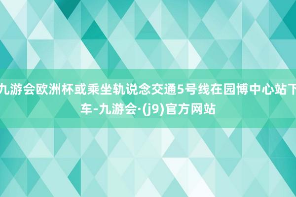 九游会欧洲杯或乘坐轨说念交通5号线在园博中心站下车-九游会·(j9)官方网站