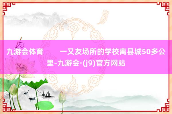 九游会体育        一又友场所的学校离县城50多公里-九游会·(j9)官方网站