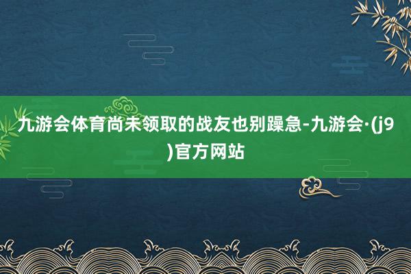 九游会体育尚未领取的战友也别躁急-九游会·(j9)官方网站