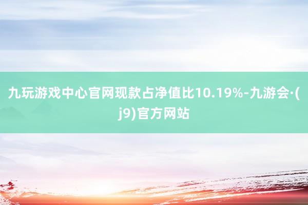 九玩游戏中心官网现款占净值比10.19%-九游会·(j9)官方网站